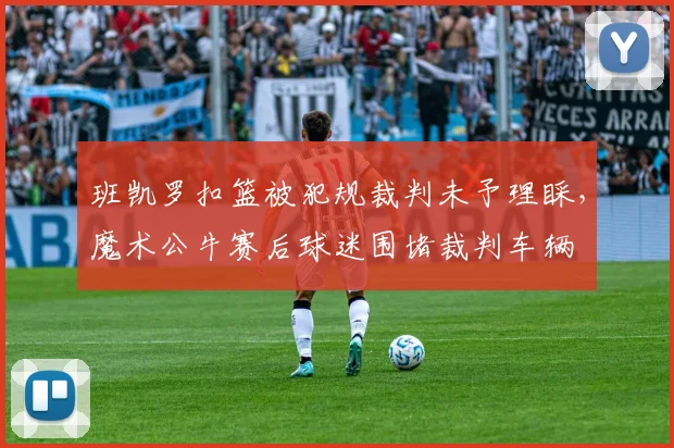 班凯罗扣篮被犯规裁判未予理睬，魔术公牛赛后球迷围堵裁判车辆