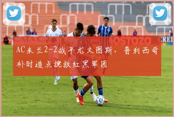 AC米兰2-2战平尤文图斯，普利西奇补时造点挽救红黑军团