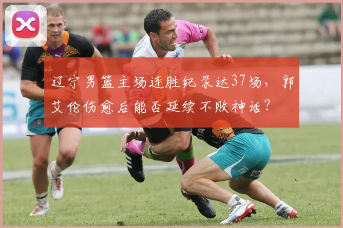 辽宁男篮主场连胜纪录达37场，郭艾伦伤愈后能否延续不败神话？