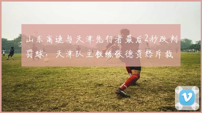 山东高速与天津先行者最后2秒改判罚球，天津队主教练张德贵怒斥裁判