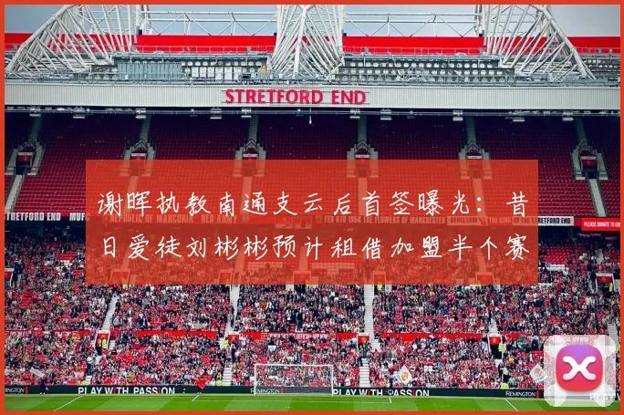 谢晖执教南通支云后首签曝光：昔日爱徒刘彬彬预计租借加盟半个赛季