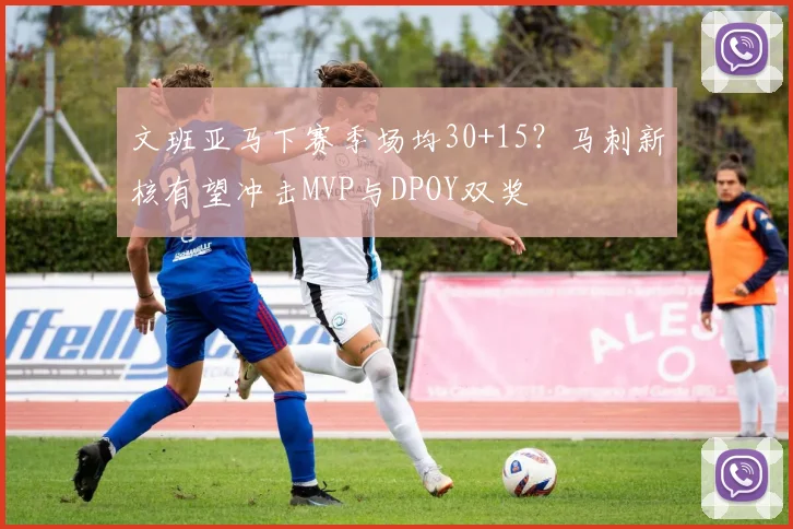 文班亚马下赛季场均30+15？马刺新核有望冲击MVP与DPOY双奖